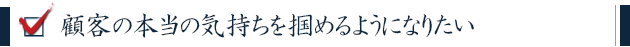 顧客の本当の気持ちを掴めるようになりたい