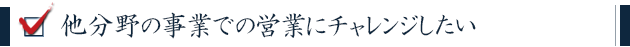 他分野の事業での営業にチャレンジしたい