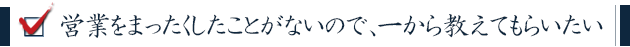 営業をまったくしたことがないので、一から教えてもらいたい