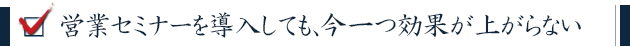営業セミナーを導入しても、今一つ効果が上がらない