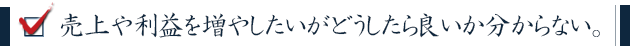 売上や利益を増やしたいがどうしたら良いか分からない。